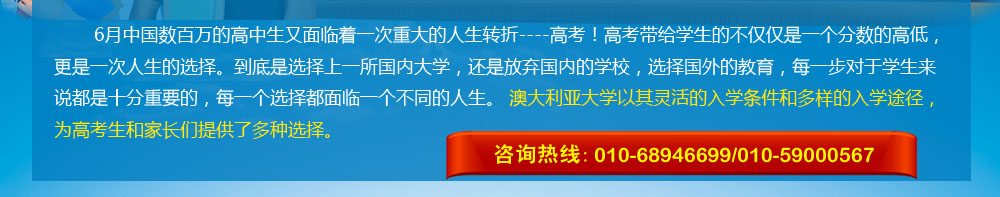 6月中國(guó)數(shù)百萬(wàn)的高中生又面臨著一次重大的人生轉(zhuǎn)折----高考！高考帶給學(xué)生的不僅僅是一個(gè)分?jǐn)?shù)的高低，更是一次人生的選擇。到底是選擇上一所國(guó)內(nèi)大學(xué)，還是放棄國(guó)內(nèi)的學(xué)校，選擇國(guó)外的教育，每一步對(duì)于學(xué)生來(lái)說(shuō)都是十分重要的，每一個(gè)選擇都面臨一個(gè)不同的人生。 澳大利亞大學(xué)以其靈活的入學(xué)條件和多樣的入學(xué)途徑，為高考生和家長(zhǎng)們提供了多種選擇。 咨詢熱線：010-68946699/400-164-6699