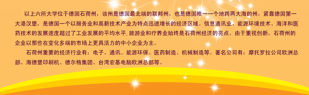 以上六所大學(xué)位于德國(guó)石荷州，該州是德國(guó)最北端的聯(lián)邦州，也是德國(guó)唯一一個(gè)地跨兩大海的州，緊靠德國(guó)第一大港漢堡，是德國(guó)一個(gè)以服務(wù)業(yè)和高新技術(shù)產(chǎn)業(yè)為特點(diǎn)迅速增長(zhǎng)的經(jīng)濟(jì)區(qū)域。信息通訊業(yè)、能源環(huán)境技術(shù)、海洋和醫(yī)藥技術(shù)的發(fā)展速度超過了工業(yè)發(fā)展的平均水平,旅游業(yè)和療養(yǎng)業(yè)始終是石荷州經(jīng)濟(jì)的亮點(diǎn)。由于重視創(chuàng)新，石荷州的企業(yè)以那些在變化多端的市場(chǎng)上更具活力的中小企業(yè)為主。
    石荷州重要的經(jīng)濟(jì)行業(yè)有：電子、通訊、能源環(huán)保、醫(yī)藥制造、機(jī)械制造等。著名公司有：摩托羅拉公司歐洲總部、海德堡印刷機(jī)、德爾格集團(tuán)、臺(tái)灣宏基電腦歐洲總部等。