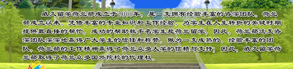 威久留學(xué)荷蘭部成立于2000年，是一支擁有經(jīng)驗(yàn)豐富的咨深團(tuán)隊(duì)。荷蘭部成立以來(lái)，憑借豐富的專業(yè)知識(shí)和工作經(jīng)驗(yàn)，為學(xué)生在人生轉(zhuǎn)折的關(guān)鍵時(shí)期提供最直接的幫忙，成功的幫助數(shù)千名學(xué)生赴荷蘭留學(xué)，因此，荷蘭部這支咨深團(tuán)隊(duì)深深地贏得廣大學(xué)生的信任和稱贊。做為一支成熟的、經(jīng)驗(yàn)豐富的團(tuán)隊(duì)，荷蘭部的工作精神贏得了荷蘭眾多大學(xué)的信賴與支持；因此，威久留學(xué)荷蘭部取得了荷蘭眾多國(guó)外院校的代理權(quán)。