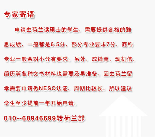 專家寄語:申請去荷蘭讀碩士的學(xué)生，需要提供合格的雅思成績，一般都是6.5分，部分專業(yè)要求7分，商科專業(yè)一般會對小分有要求。另外，成績單、動機信、簡歷等各種文書材料也需要及早準(zhǔn)備。因去荷蘭留學(xué)需要申請做NESO認(rèn)證，周期比較長，所以建議學(xué)生至少提前一年開始申請。010--68946699轉(zhuǎn)荷蘭部