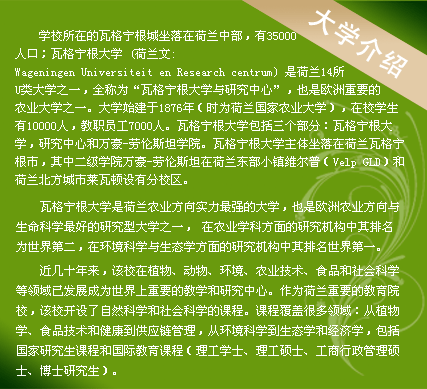 學校所在的瓦格寧根城坐落在荷蘭中部，有35000人口；瓦格寧根大學 (荷蘭文:Wageningen Universiteit en Research centrum) 是荷蘭14所U類大學之一，全稱為“瓦格寧根大學與研究中心”，也是歐洲重要的農(nóng)業(yè)大學之一。大學始建于1876年（時為荷蘭國家農(nóng)業(yè)大學），在校學生有10000人，教職員工7000人。瓦格寧根大學包括三個部分：瓦格寧根大學，研究中心和萬豪-勞倫斯坦學院。瓦格寧根大學主體坐落在荷蘭瓦格寧根市，其中二級學院萬豪-勞倫斯坦在荷蘭東部小鎮(zhèn)維爾普（Velp GLD）和荷蘭北方城市萊瓦頓設(shè)有分校區(qū)。
　　
瓦格寧根大學是荷蘭農(nóng)業(yè)方向?qū)嵙ψ顝姷拇髮W，也是歐洲農(nóng)業(yè)方向與生命科學最好的研究型大學之一， 在農(nóng)業(yè)學科方面的研究機構(gòu)中其排名為世界第二，在環(huán)境科學與生態(tài)學方面的研究機構(gòu)中其排名世界第一。

近幾十年來，該校在植物、動物、環(huán)境、農(nóng)業(yè)技術(shù)、食品和社會科學等領(lǐng)域已發(fā)展成為世界上重要的教學和研究中心。作為荷蘭重要的教育院校，該校開設(shè)了自然科學和社會科學的課程。課程覆蓋很多領(lǐng)域：從植物學、食品技術(shù)和健康到供應(yīng)鏈管理，從環(huán)境科學到生態(tài)學和經(jīng)濟學，包括國家研究生課程和國際教育課程（理工學士、理工碩士、工商行政管理碩士、博士研究生）。
