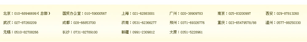 北京：010-68946699（總部）　國貿(mào)辦公室：400-164-6699　上海：021-62883001　廣州：400-164-6699　南京：400-164-6699　西安：400-164-6699 
武漢：400-164-6699　成都：028-66853700　濟(jì)南：400-164-6699　鄭州：0371-69326776　重慶：400-164-6699 溫州：0577-88250330 
無錫：0510-82708266　長沙：0731-82789100　新疆：0991-2309812　太原：0351-5228961 