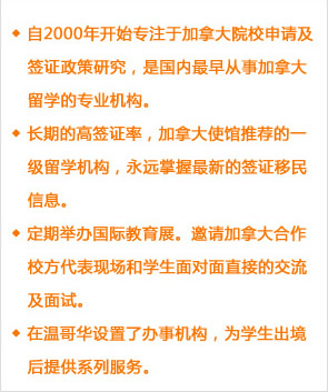 自2000年開始專注于加拿大院校申請(qǐng)及簽證政策研究，是國內(nèi)最早從事加拿大留學(xué)的專業(yè)機(jī)構(gòu)。
長期的高簽證率，加拿大使館推薦的一級(jí)留學(xué)機(jī)構(gòu)，永遠(yuǎn)掌握最新的簽證移民信息。
定期舉辦國際教育展。邀請(qǐng)加拿大合作校方代表現(xiàn)場(chǎng)和學(xué)生面對(duì)面直接的交流及面試。
在溫哥華設(shè)置了辦事機(jī)構(gòu)，為學(xué)生出境后提供系列服務(wù)。