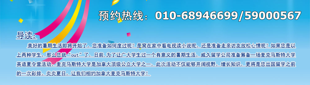 美好的暑期生活即將開始了，您準(zhǔn)備如何度過呢？是窩在家中看電視讀小說呢，還是準(zhǔn)備走親訪友放松心情呢？如果您是以上兩種學(xué)生，那么您就“out”了，日前,為了讓廣大學(xué)生過一個(gè)有意義的暑期生活，威久留學(xué)公司準(zhǔn)備籌備一場麥克馬斯特大學(xué)英語英語夏令營活動(dòng)。麥克馬斯特大學(xué)是加拿大頂級(jí)公立大學(xué)之一，此次活動(dòng)不僅能夠開闊視野，增長知識(shí)，更將是您出國留學(xué)之前的一次彩排。炎炎夏日，讓我們相約加拿大麥克馬斯特大學(xué)！