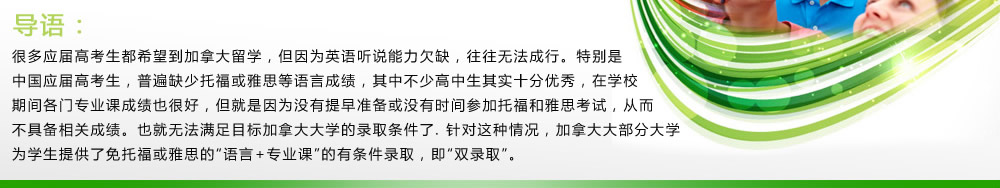 導(dǎo)語：很多應(yīng)屆高考生都希望到加拿大留學(xué)，但因?yàn)橛⒄Z聽說能力欠缺，往往無法成行。特別是中國(guó)應(yīng)屆高考生，普遍缺少托?；蜓潘嫉日Z言成績(jī)，其中不少高中生其實(shí)十分優(yōu)秀，在學(xué)校期間各門專業(yè)課成績(jī)也很好，但就是因?yàn)闆]有提早準(zhǔn)備或沒有時(shí)間參加托福和雅思考試，從而不具備相關(guān)成績(jī)。也就無法滿足目標(biāo)加拿大大學(xué)的錄取條件了.針對(duì)這種情況，加拿大大部分大學(xué)為學(xué)生提供了免托?；蜓潘嫉摹罢Z言+專業(yè)課”的有條件錄取，即“雙錄取”。