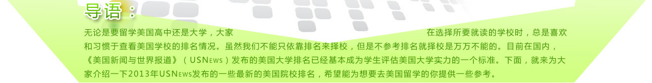 
導(dǎo)語：無論是要留學(xué)美國高中還是大學(xué)，大家在選擇所要就讀的學(xué)校時，總是喜歡和習(xí)慣于查看美國學(xué)校的排名情況。雖然我們不能只依靠排名來擇校，但是不參考排名就擇校是萬萬不能的。目前在國內(nèi)，《美國新聞與世界報道》（USNews）發(fā)布的美國大學(xué)排名已經(jīng)基本成為學(xué)生評估美國大學(xué)實力的一個標(biāo)準(zhǔn)。下面，就來為大家介紹一下2013年USNews發(fā)布的一些最新的美國院校排名，希望能為想要去美國留學(xué)的你提供一些參考。