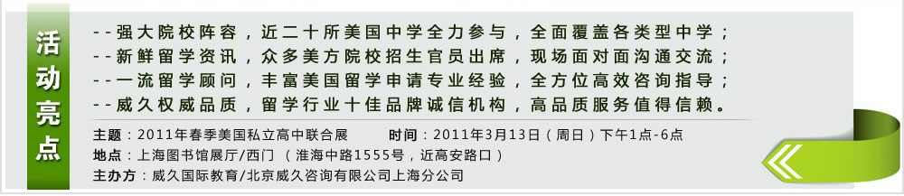 活動(dòng)亮點(diǎn) --強(qiáng)大院校陣容,近二十所美國中學(xué)全力參與,全面覆蓋各類型中學(xué);
--新鮮留學(xué)資訊,眾多美方院校招生官員出席,現(xiàn)場面對面溝通交流;
--一流留學(xué)顧問,豐富美國留學(xué)申請專業(yè)經(jīng)驗(yàn),全方位高效咨詢指導(dǎo);
--威久權(quán)威品質(zhì),留學(xué)行業(yè)十佳品牌誠信機(jī)構(gòu),高品質(zhì)服務(wù)值得信賴。
主題:2011年春季美國私立高中聯(lián)合展
時(shí)間:2011年3月13日(周日)下午1點(diǎn)-6點(diǎn)
地點(diǎn):上海圖書館展廳/西門 (淮海中路1555號,近高安路口)
主辦方:威久國際教育/北京威久咨詢有限公司上海分公司