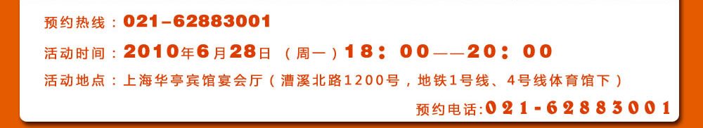 預約熱線：021-62883001
活動時間：2010年6月28日 （周一）18：00――20：00
活動地點：上海華亭賓館宴會廳（漕溪北路1200號，地鐵1號線、4號線體育館下）