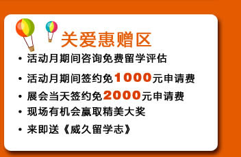 ?活動月期間咨詢免費留學評估
?活動月期間簽約免1000元申請費
?展會當天簽約免2000元申請費
?現(xiàn)場有機會贏取精美大獎
?來即送《威久留學志》