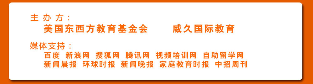 主 辦 方：美國東西方教育基金會  威久國際教育 
             媒體支持：
             百度 新浪網(wǎng) 搜狐網(wǎng) 騰訊網(wǎng) 視頻培訓網(wǎng) 自助留學網(wǎng)  
             新聞晨報 環(huán)球時報 新聞晚報 家庭教育時報 中招周刊