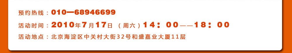 預(yù)約熱線：010―68946699
活動(dòng)時(shí)間：2010年7月17日 （周六）14：00――18：00
活動(dòng)地點(diǎn)：北京海淀區(qū)中關(guān)村大街32號(hào)和盛嘉業(yè)大廈11層