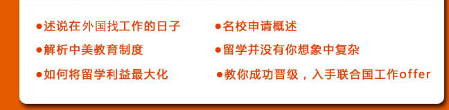 ●述說在聯(lián)合國工作的日子
●名校申請(qǐng)概述
●解析中美教育制度
●留學(xué)并沒有你想象中復(fù)雜
●如何將留學(xué)利益最大化
●教你成功晉級(jí)，入手聯(lián)合國工作offer 