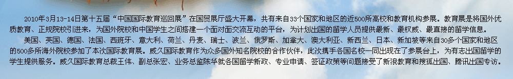 2009年第十屆中國(guó)國(guó)際教育展在北京國(guó)貿(mào)展廳隆重召開。教育展是交流協(xié)會(huì)發(fā)揮自身優(yōu)勢(shì)，充分利用海內(nèi)外的各種教育資源，將國(guó)外優(yōu)質(zhì)教育、正規(guī)院校引進(jìn)來(lái)，為有志于出國(guó)留學(xué)的學(xué)生提供更多的機(jī)遇和多元化的選擇渠道，為國(guó)外院校和中國(guó)學(xué)生之間搭建一個(gè)面對(duì)面交流互動(dòng)的平臺(tái)。    威久國(guó)際教育作為眾多國(guó)外知名院校的合作伙伴，此次攜手各國(guó)名校一同出現(xiàn)在了參展臺(tái)上，為有志出國(guó)留學(xué)的學(xué)生提供服務(wù)。威久國(guó)際教育總裁王偉、副總張宏、業(yè)務(wù)總監(jiān)陳華及各部門經(jīng)理就各國(guó)留學(xué)新政、專業(yè)申請(qǐng)、簽證政策等問(wèn)題接受了新浪教育和搜狐出國(guó)專訪。