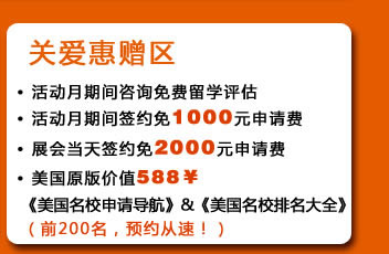 關(guān)愛惠贈區(qū)
?活動月期間咨詢免費留學評估
?活動月期間簽約免1000元申請費
?展會當天簽約免2000元申請費
?美國原版價值588￥《美國名校申請導航》&《美國名校排名大全》（前200名，預約從速！）