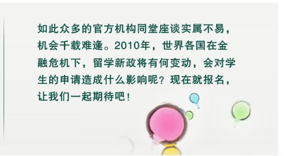 如此眾多的官方機構(gòu)同堂座談實屬不易，
機會千載難逢。2010年，世界各國在金
融危機下，留學(xué)新政將有何變動，會對學(xué)
生的申請造成什么影響呢？現(xiàn)在就報名，
讓我們一起期待吧！