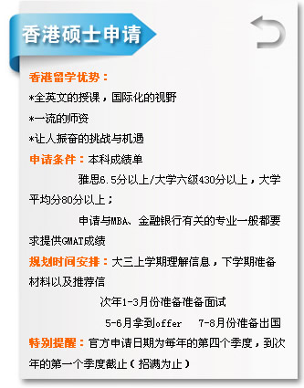 香港碩士申請(qǐng) 香港留學(xué)優(yōu)勢(shì)?? *全英文的授課，國(guó)際化的視?? *一流的師資 *讓人振奮的挑戰(zhàn)與機(jī)遇 申請(qǐng)條件：本科成績(jī)單 雅??.5分以??大學(xué)六級(jí)430分以上，大學(xué) 平均??0分以上； 申請(qǐng)與MBA、金融銀行有關(guān)的專(zhuān)業(yè)一般都?? 求提供GMAT成績(jī) 規(guī)劃時(shí)間安排：大三上學(xué)期理解信息，下學(xué)期準(zhǔn)備 材料以及推薦?? 次年1-3月份準(zhǔn)備準(zhǔn)備面試 5-6月拿到offer 7-8月份準(zhǔn)備出國(guó) 特別提醒：官方申請(qǐng)日期為每年的第四個(gè)季度，到?? 年的第一個(gè)季度截止（招滿為止?? width=