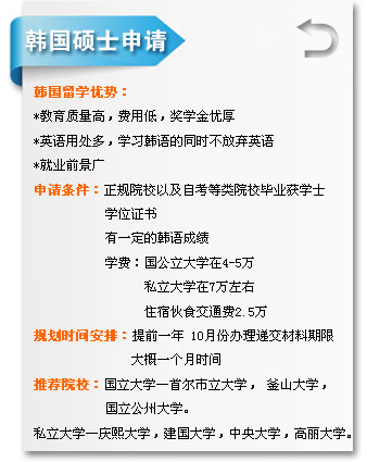 韓國(guó)碩士申請(qǐng)  韓國(guó)留學(xué)優(yōu)勢(shì)??
*教育質(zhì)量高，費(fèi)用低，獎(jiǎng)學(xué)金優(yōu)??
*英語(yǔ)用處多，學(xué)習(xí)韓語(yǔ)的同時(shí)不放棄英語(yǔ)
*就業(yè)前景??
申請(qǐng)條件：正規(guī)院校以及自考等類(lèi)院校畢業(yè)獲學(xué)士
           學(xué)位證書(shū)
           有一定的韓語(yǔ)成績(jī)
           學(xué)費(fèi)：國(guó)公立大學(xué)??-5??
                 私立大學(xué)??萬(wàn)左??
                 住宿伙食交通費(fèi)2.5??
規(guī)劃時(shí)間安排：提前一??10月份辦理遞交材料期限
               大概一個(gè)月時(shí)間
推薦院校：國(guó)立大學(xué)―首爾市立大學(xué)， 釜山大學(xué)??
           國(guó)立公州大學(xué)??
私立大學(xué)―慶熙大學(xué)，建國(guó)大學(xué)，中央大學(xué)，高麗大學(xué)?? width=