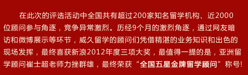 在此次的評(píng)選活動(dòng)中全國(guó)共有超過(guò)200家知名留學(xué)機(jī)構(gòu)、近2000位顧問(wèn)參與角逐，競(jìng)爭(zhēng)異常激烈。歷??個(gè)月的激烈角逐，通過(guò)網(wǎng)友暗訪和微博展示等環(huán)節(jié)，威久留學(xué)的顧問(wèn)們憑借精湛的業(yè)務(wù)知識(shí)和出色的現(xiàn)場(chǎng)發(fā)揮，最終喜獲新??012年度三項(xiàng)大獎(jiǎng)，最值得一提的是，亞洲留學(xué)顧問(wèn)崔士超老師力挫群雄，最終榮獲“全國(guó)五星金牌留學(xué)顧問(wèn)”稱??