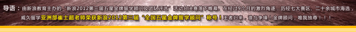 導(dǎo)語(yǔ)：由新浪教育主辦的“新??012第三屆五星金牌留學(xué)顧問(wèn)及團(tuán)隊(duì)評(píng)選”活動(dòng)總決賽落下帷幕。在經(jīng)過(guò)9個(gè)月的激烈角逐，歷經(jīng)七大賽區(qū)、二十余城市海選，威久留學(xué)亞洲部崔士超老師榮獲新浪2012第三屆“全國(guó)五星金牌留學(xué)顧問(wèn)”稱號(hào)！王者歸來(lái)，誰(shuí)與爭(zhēng)鋒！金牌顧問(wèn)，唯我獨(dú)尊??！?? /><br />
<br />
<table width=