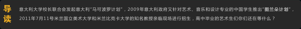 導(dǎo)讀 意大利大學(xué)校長聯(lián)合會發(fā)起意大利“馬可波羅計劃”，2009年意大利政府又針對藝術(shù)、音樂和設(shè)計專業(yè)的中國學(xué)生推出“圖蘭朵計劃”，2011年7月11號米蘭國立美術(shù)大學(xué)和米蘭比克卡大學(xué)的知名教授親臨現(xiàn)場進(jìn)行招生，高中畢業(yè)的美術(shù)生們你們還在等什么？