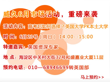 威久6月市場活動，重磅來襲
活動內(nèi)容：高考后如何選擇？英國大學(xué)PK本土大學(xué)
時(shí)間：6月23號（周六）pm14:00―15：00
特邀嘉賓：英國資深專家
地點(diǎn)：海淀區(qū)中關(guān)村大街32號和盛嘉業(yè)大廈11層
預(yù)約電話：010―68946699轉(zhuǎn)英國部