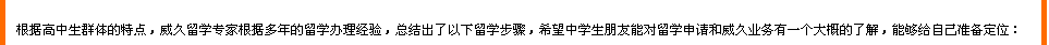 根據(jù)高中生群體的特點(diǎn)，威久留學(xué)根據(jù)多年的辦理經(jīng)驗(yàn)，總結(jié)出了一下留學(xué)步驟，希望中學(xué)生朋友能對(duì)留學(xué)申請(qǐng)和威久業(yè)務(wù)有一個(gè)大概的了解，能夠給自己準(zhǔn)備定位：