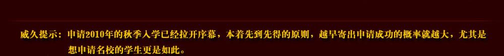 威久提示：申請2010年的秋季入學(xué)已經(jīng)拉開序幕，本著先到先得的原則，越早寄出申請成功的概率就越大，尤其是想申請名校的學(xué)生更是如此。