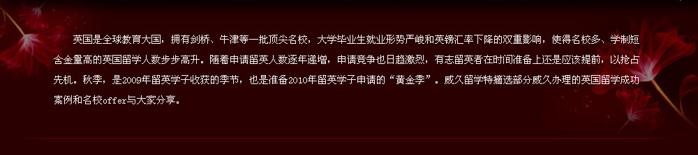 英國是全球教育大國，擁有劍橋、牛津等一批頂尖名校，大學(xué)畢業(yè)生就業(yè)形勢嚴(yán)峻和英鎊匯率下降的雙重影響，使得名校多、學(xué)制短含金量高的英國留學(xué)人數(shù)步步高升。隨著申請留英人數(shù)逐年遞增，申請競爭也日趨激烈，有志留英者在時間準(zhǔn)備上還是應(yīng)該提前，以搶占先機(jī)。秋季，是2009年留英學(xué)子收獲的季節(jié)，也是準(zhǔn)備2010年留英學(xué)子申請的“黃金季”。威久留學(xué)特摘選部分威久辦理的英國留學(xué)成功案例和名校offer與大家分享。