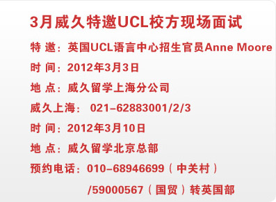 3月威久特邀UCL校方現(xiàn)場面試 特 邀：英國UCL語言中心招生官員Anne Moore
時 間：2012年3月3日                    
地 點：威久留學(xué)上海分公司                 
威久上海： 021-62883001                 

時 間：2012年3月10日                   
地 點：威久留學(xué)北京總部                   
預(yù)約電話：010-68946699（中關(guān)村）/59000567（國貿(mào)）轉(zhuǎn)英國部