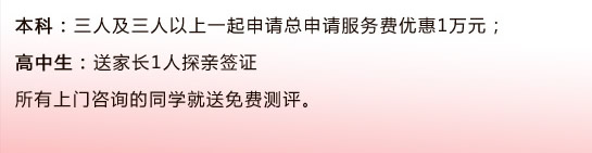 本科：三人及三人以上一起申請(qǐng)總申請(qǐng)服務(wù)費(fèi)優(yōu)惠1萬(wàn)元；                                      高中生：送家長(zhǎng)1人探親簽證所有上門咨詢的同學(xué)就送免費(fèi)測(cè)評(píng)。 