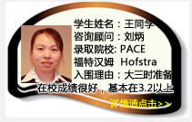 學(xué)生姓名：王同學(xué)
咨詢顧問：劉炳
錄取院校：PACE  福特漢姆  Hofstra(每年$19450美金)
入圍理由：大三時就開始準(zhǔn)備，學(xué)生在校成績保持的很好，基本在3.2以上，爭取在一年內(nèi)努力把GPA提高到3.5