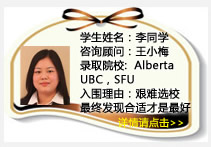 學(xué)生姓名：李同學(xué)
咨詢顧問：王小梅
錄取院校：Alberta (每選一門課400加幣獎學(xué)金) ，UBC， SFU 
入圍理由：艱難選校最終發(fā)現(xiàn)合適的才是最好的