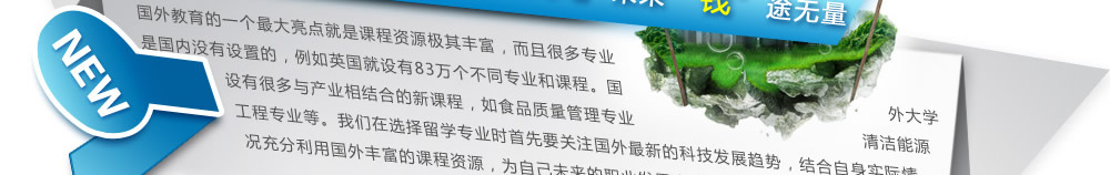 導(dǎo)語(yǔ)：國(guó)外教育的一個(gè)最大亮點(diǎn)就是課程資源極其豐富，而且很多專(zhuān)業(yè)是國(guó)內(nèi)沒(méi)有設(shè)置的，例如英國(guó)就設(shè)有83萬(wàn)個(gè)不同專(zhuān)業(yè)和課程。國(guó)外大學(xué)設(shè)有很多與產(chǎn)業(yè)相結(jié)合的新課程，如食品質(zhì)量管理專(zhuān)業(yè)、清潔能源工程專(zhuān)業(yè)等。我們?cè)谶x擇留學(xué)專(zhuān)業(yè)時(shí)首先要關(guān)注國(guó)外最新的科技發(fā)展趨勢(shì)，結(jié)合自身實(shí)際情況充分利用國(guó)外豐富的課程資源，為自己未來(lái)的職業(yè)發(fā)展真正找到升級(jí)的敲門(mén)磚。