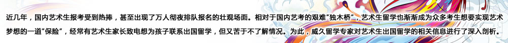 近幾年，國內(nèi)藝術(shù)生報考受到熱捧，甚至出現(xiàn)了萬人徹夜排隊報名的壯觀場面。相對于國內(nèi)藝考的艱難“獨木橋”，藝術(shù)生留學(xué)也漸漸成為眾多考生想要實現(xiàn)藝術(shù)夢想的一道“保險”，經(jīng)常有藝術(shù)生家長致電想為孩子聯(lián)系出國留學(xué)，但又苦于不了解情況。為此，威久留學(xué)對藝術(shù)生出國留學(xué)的相關(guān)信息進行了深入剖析。